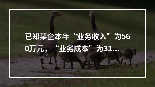 已知某企本年“业务收入”为560万元，“业务成本”为310万