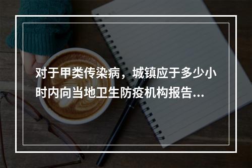 对于甲类传染病，城镇应于多少小时内向当地卫生防疫机构报告()