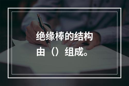 绝缘棒的结构由（）组成。