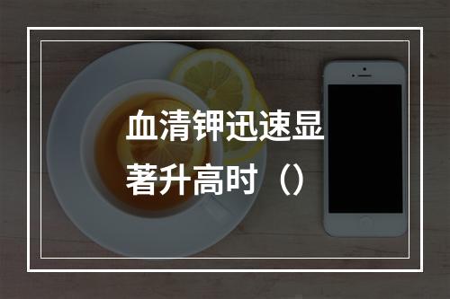 血清钾迅速显著升高时（）