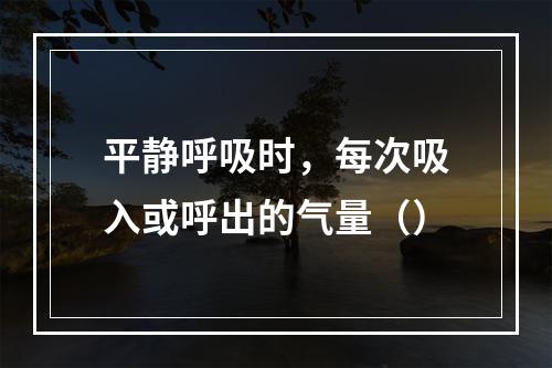 平静呼吸时，每次吸入或呼出的气量（）