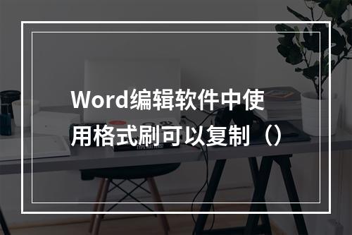 Word编辑软件中使用格式刷可以复制（）