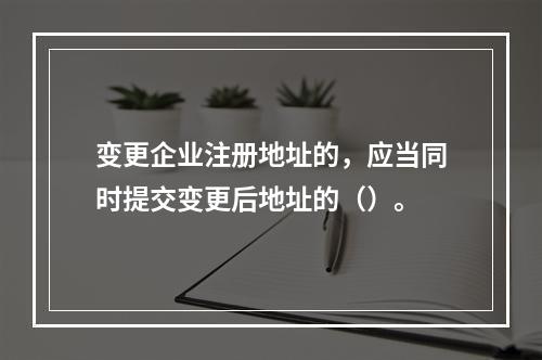 变更企业注册地址的，应当同时提交变更后地址的（）。