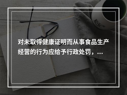 对未取得健康证明而从事食品生产经营的行为应给予行政处罚，因这