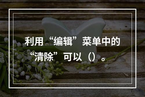 利用“编辑”菜单中的“清除”可以（）。