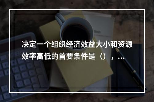 决定一个组织经济效益大小和资源效率高低的首要条件是（），其手