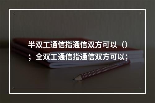 半双工通信指通信双方可以（）；全双工通信指通信双方可以；