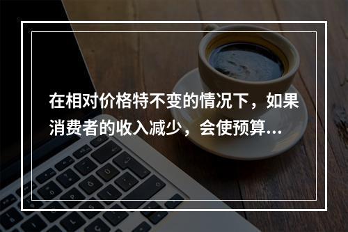 在相对价格特不变的情况下，如果消费者的收入减少，会使预算线（