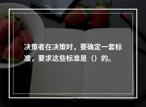 决策者在决策时，要确定一套标准，要求这些标准是（）的。