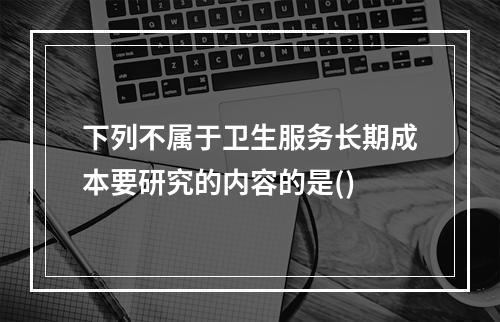 下列不属于卫生服务长期成本要研究的内容的是()