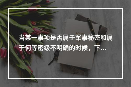 当某一事项是否属于军事秘密和属于何等密级不明确的时候，下列处