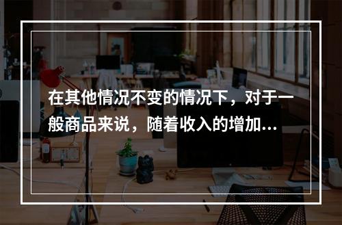 在其他情况不变的情况下，对于一般商品来说，随着收入的增加，需