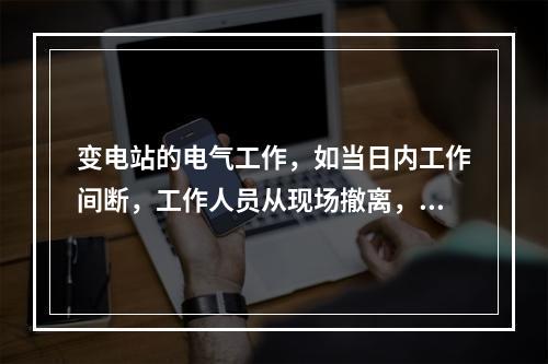 变电站的电气工作，如当日内工作间断，工作人员从现场撤离，工作