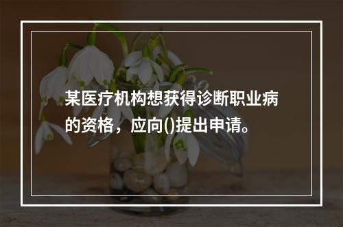 某医疗机构想获得诊断职业病的资格，应向()提出申请。