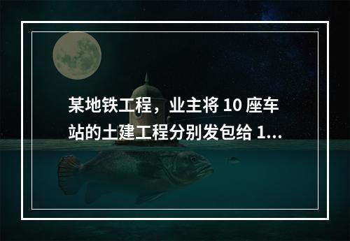 某地铁工程，业主将 10 座车站的土建工程分别发包给 10