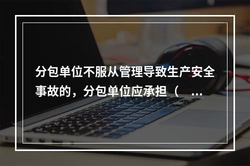 分包单位不服从管理导致生产安全事故的，分包单位应承担（　）。