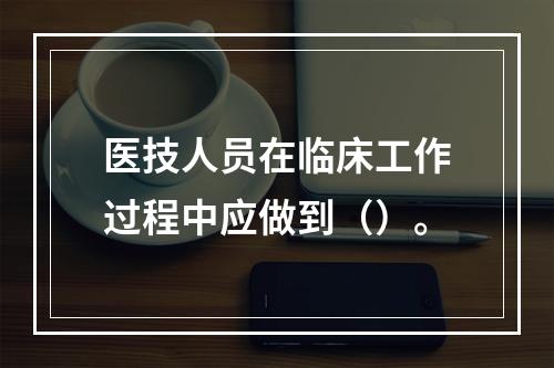 医技人员在临床工作过程中应做到（）。