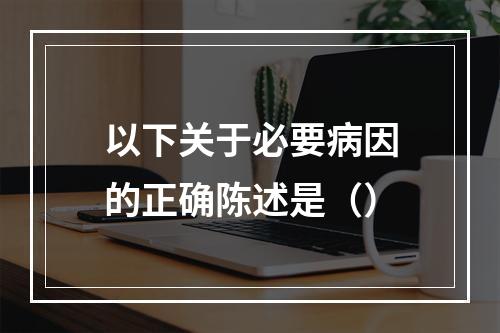 以下关于必要病因的正确陈述是（）