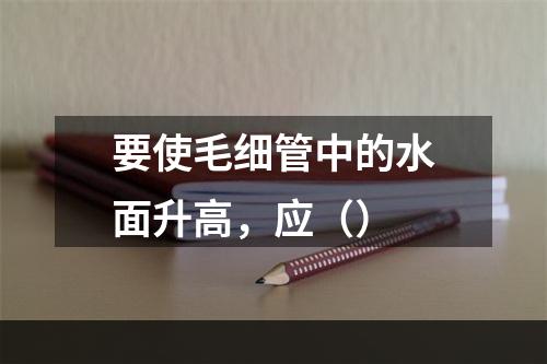 要使毛细管中的水面升高，应（）