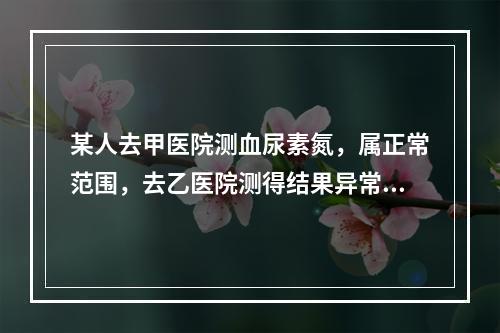 某人去甲医院测血尿素氮，属正常范围，去乙医院测得结果异常，因