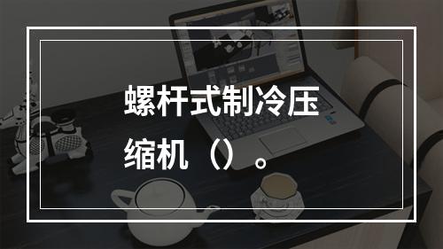 螺杆式制冷压缩机（）。