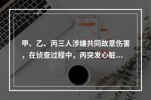 甲、乙、丙三人涉嫌共同故意伤害，在侦查过程中，丙突发心脏病死