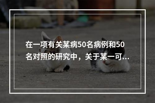 在一项有关某病50名病例和50名对照的研究中，关于某一可能的