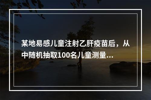 某地易感儿童注射乙肝疫苗后，从中随机抽取100名儿童测量其乙