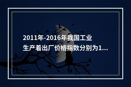 2011年-2016年我国工业生产着出厂价格指数分别为106