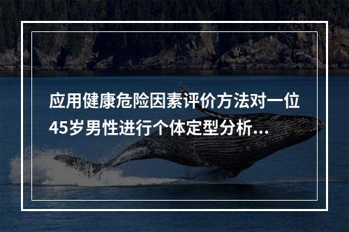 应用健康危险因素评价方法对一位45岁男性进行个体定型分析，计