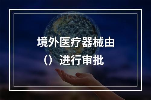 境外医疗器械由（）进行审批