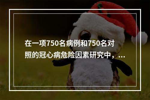 在一项750名病例和750名对照的冠心病危险因素研究中，分别