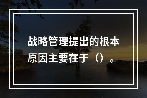 战略管理提出的根本原因主要在于（）。