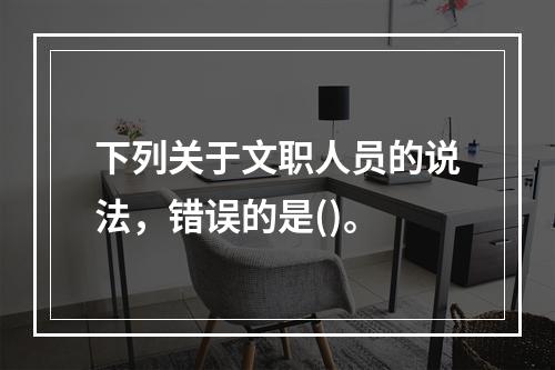 下列关于文职人员的说法，错误的是()。