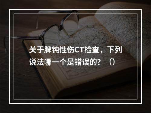 关于脾钝性伤CT检查，下列说法哪一个是错误的？（）