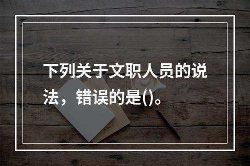 下列关于文职人员的说法，错误的是()。