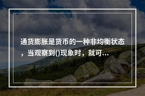 通货膨胀是货币的一种非均衡状态，当观察到()现象时，就可以认