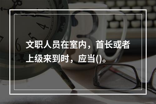 文职人员在室内，首长或者上级来到时，应当()。