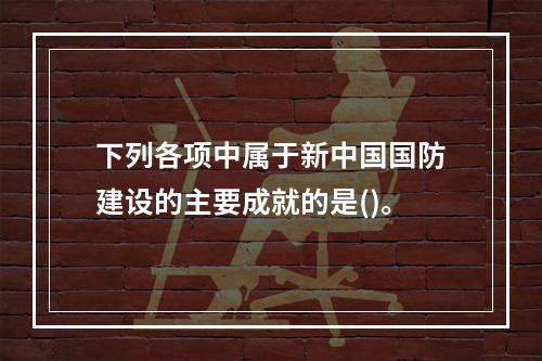 下列各项中属于新中国国防建设的主要成就的是()。