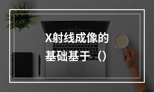 X射线成像的基础基于（）