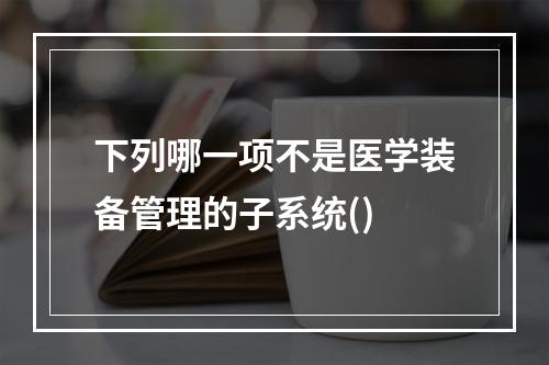 下列哪一项不是医学装备管理的子系统()