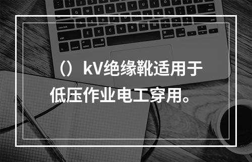 （）kV绝缘靴适用于低压作业电工穿用。