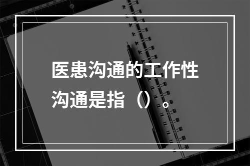 医患沟通的工作性沟通是指（）。