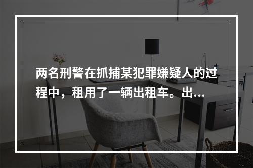 两名刑警在抓捕某犯罪嫌疑人的过程中，租用了一辆出租车。出租车