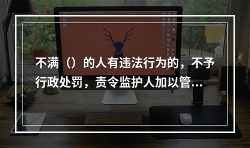 不满（）的人有违法行为的，不予行政处罚，责令监护人加以管教。