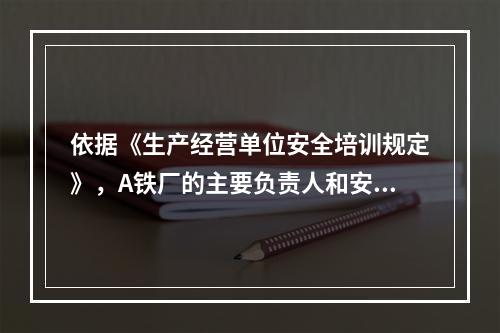 依据《生产经营单位安全培训规定》，A铁厂的主要负责人和安全生