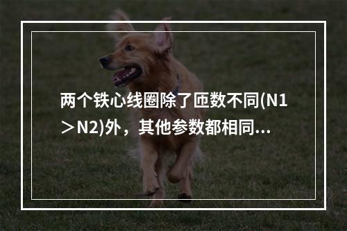 两个铁心线圈除了匝数不同(N1＞N2)外，其他参数都相同，若