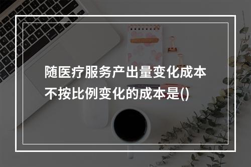 随医疗服务产出量变化成本不按比例变化的成本是()