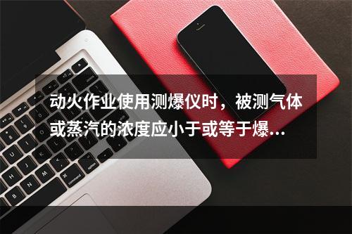 动火作业使用测爆仪时，被测气体或蒸汽的浓度应小于或等于爆炸下