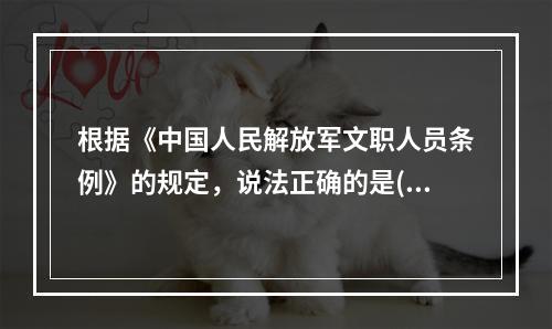 根据《中国人民解放军文职人员条例》的规定，说法正确的是()。